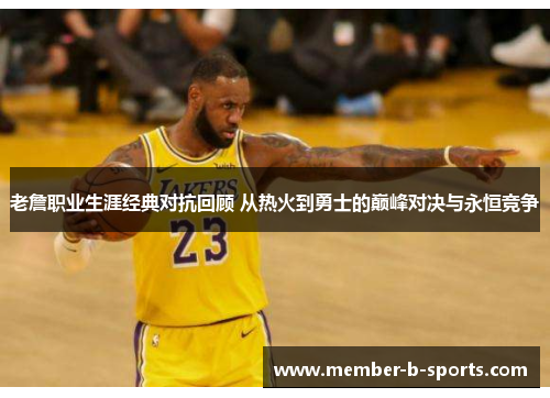 老詹职业生涯经典对抗回顾 从热火到勇士的巅峰对决与永恒竞争