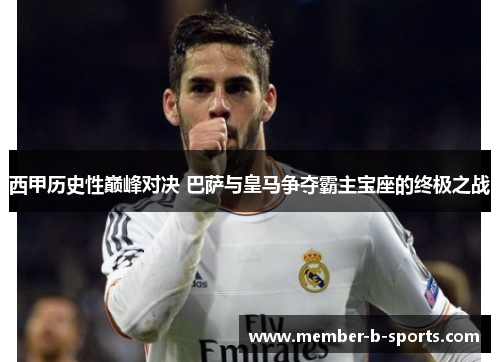 西甲历史性巅峰对决 巴萨与皇马争夺霸主宝座的终极之战