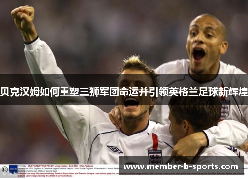 贝克汉姆如何重塑三狮军团命运并引领英格兰足球新辉煌 贝克汉姆如何重塑三狮军团命运并引领英格兰足球新辉煌