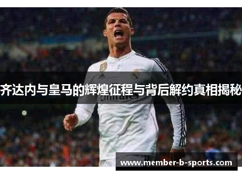 齐达内与皇马的辉煌征程与背后解约真相揭秘 齐达内与皇马的辉煌征程与背后解约真相揭秘