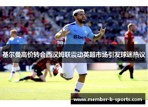 基尔曼高价转会西汉姆联震动英超市场引发球迷热议 基尔曼高价转会西汉姆联震动英超市场引发球迷热议