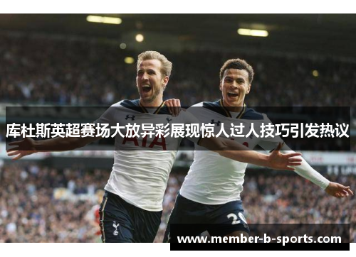 库杜斯英超赛场大放异彩展现惊人过人技巧引发热议 库杜斯英超赛场大放异彩展现惊人过人技巧引发热议
