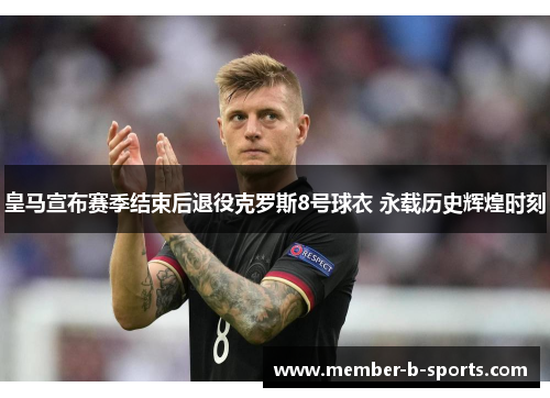 皇马宣布赛季结束后退役克罗斯8号球衣 永载历史辉煌时刻