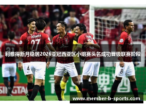 利雅得新月稳居2026亚冠西亚区小组赛头名成功晋级联赛阶段