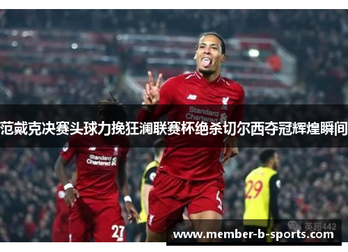 范戴克决赛头球力挽狂澜联赛杯绝杀切尔西夺冠辉煌瞬间 范戴克决赛头球力挽狂澜联赛杯绝杀切尔西夺冠辉煌瞬间